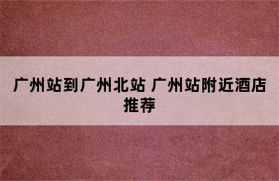 广州站到广州北站 广州站附近酒店推荐